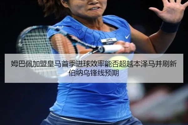 姆巴佩加盟皇马首季进球效率能否超越本泽马并刷新伯纳乌锋线预期