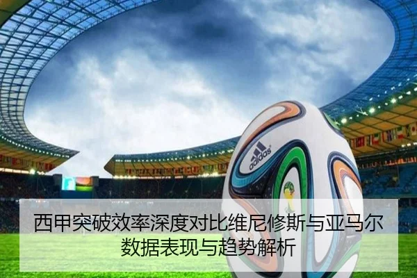 西甲突破效率深度对比维尼修斯与亚马尔数据表现与趋势解析