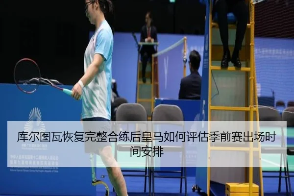库尔图瓦恢复完整合练后皇马如何评估季前赛出场时间安排